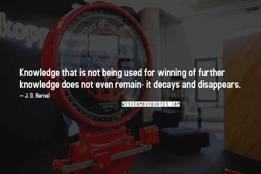 J. D. Bernal Quotes: Knowledge that is not being used for winning of further knowledge does not even remain- it decays and disappears.