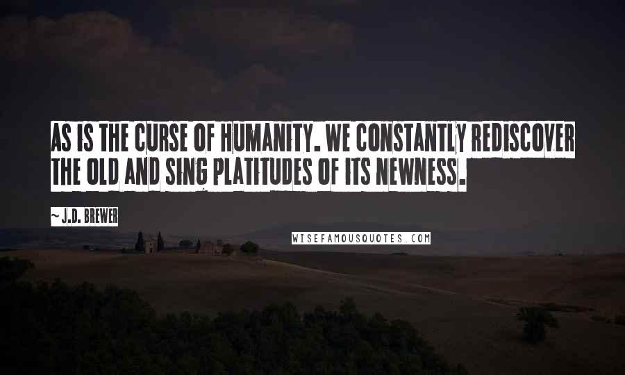 J.D. Brewer Quotes: As is the curse of Humanity. We constantly rediscover the old and sing platitudes of its newness.