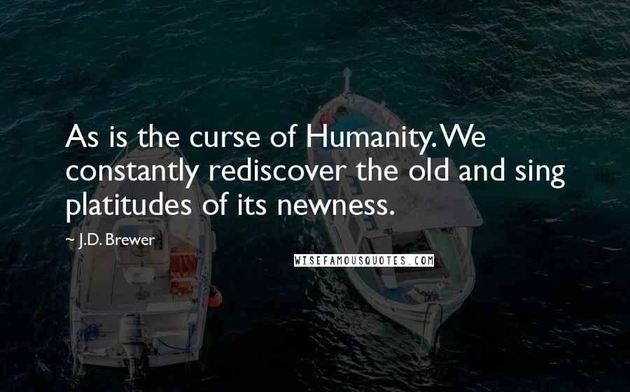 J.D. Brewer Quotes: As is the curse of Humanity. We constantly rediscover the old and sing platitudes of its newness.