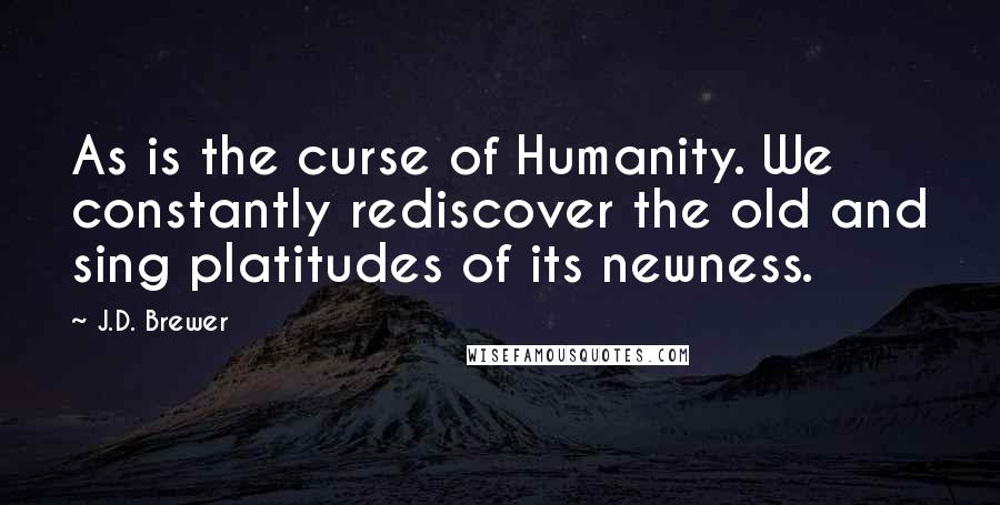 J.D. Brewer Quotes: As is the curse of Humanity. We constantly rediscover the old and sing platitudes of its newness.