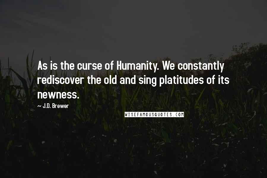 J.D. Brewer Quotes: As is the curse of Humanity. We constantly rediscover the old and sing platitudes of its newness.