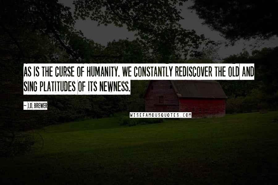 J.D. Brewer Quotes: As is the curse of Humanity. We constantly rediscover the old and sing platitudes of its newness.