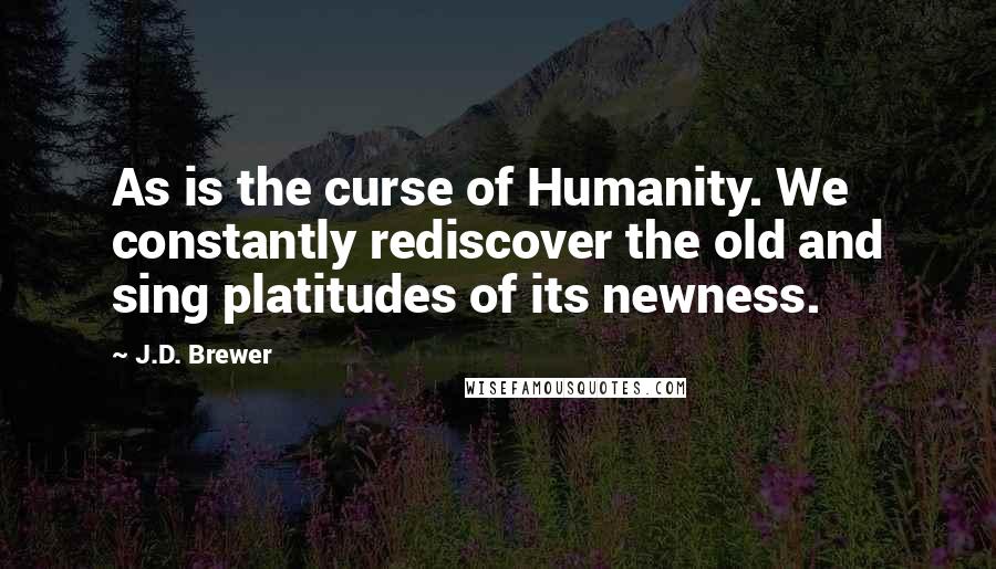 J.D. Brewer Quotes: As is the curse of Humanity. We constantly rediscover the old and sing platitudes of its newness.