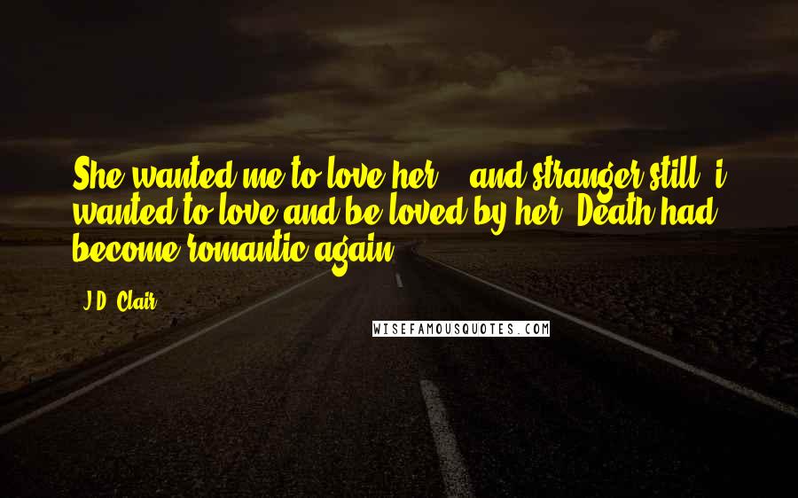 J.D. Clair Quotes: She wanted me to love her... and stranger still, i wanted to love and be loved by her. Death had become romantic again.