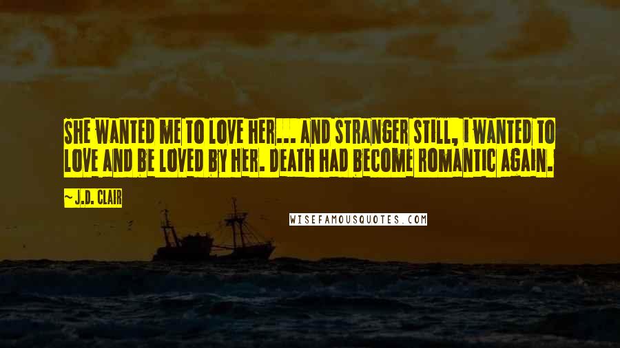 J.D. Clair Quotes: She wanted me to love her... and stranger still, i wanted to love and be loved by her. Death had become romantic again.