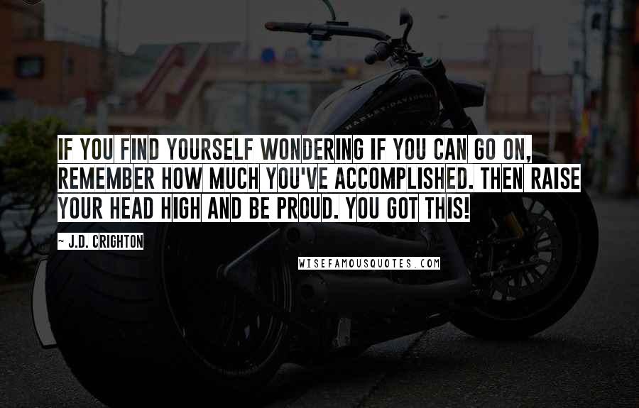 J.D. Crighton Quotes: If you find yourself wondering if you can go on, remember how much you've accomplished. Then raise your head high and be proud. YOU GOT THIS!