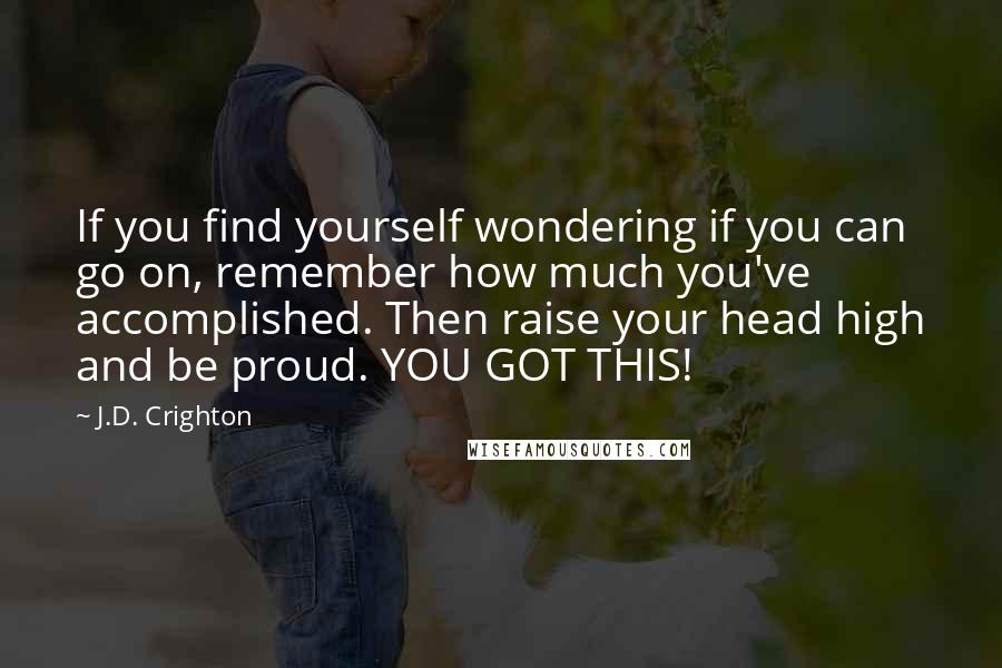 J.D. Crighton Quotes: If you find yourself wondering if you can go on, remember how much you've accomplished. Then raise your head high and be proud. YOU GOT THIS!