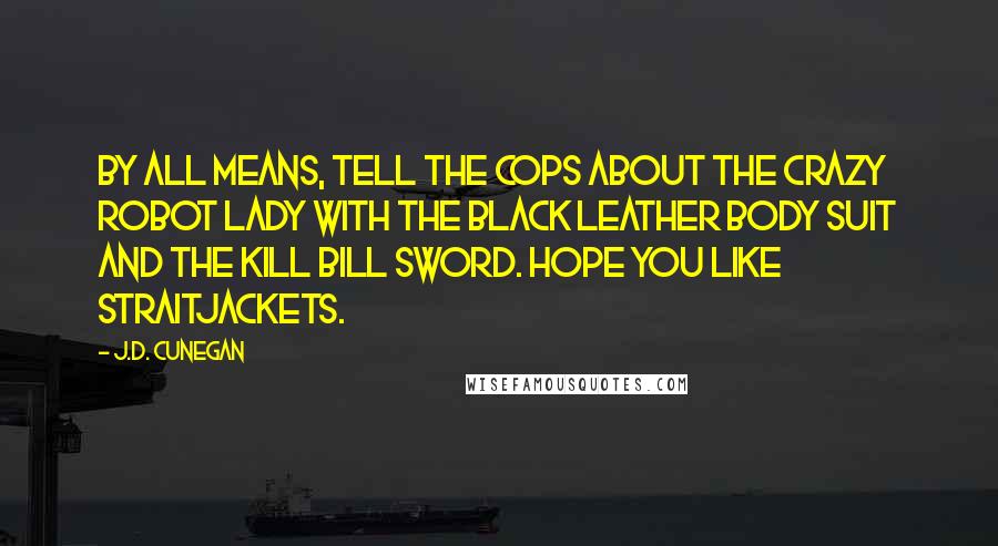 J.D. Cunegan Quotes: By all means, tell the cops about the crazy robot lady with the black leather body suit and the Kill Bill sword. Hope you like straitjackets.