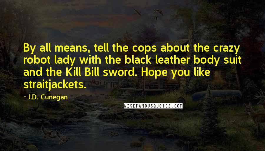 J.D. Cunegan Quotes: By all means, tell the cops about the crazy robot lady with the black leather body suit and the Kill Bill sword. Hope you like straitjackets.