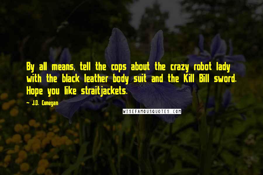 J.D. Cunegan Quotes: By all means, tell the cops about the crazy robot lady with the black leather body suit and the Kill Bill sword. Hope you like straitjackets.