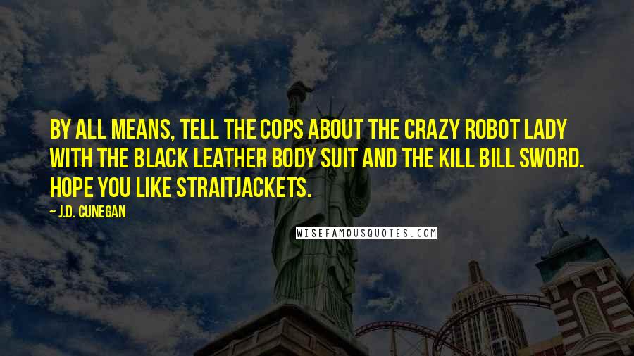 J.D. Cunegan Quotes: By all means, tell the cops about the crazy robot lady with the black leather body suit and the Kill Bill sword. Hope you like straitjackets.