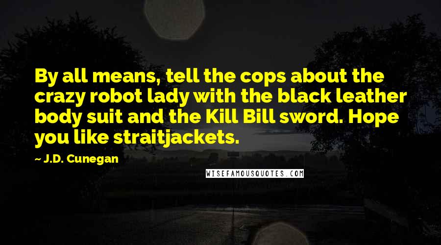 J.D. Cunegan Quotes: By all means, tell the cops about the crazy robot lady with the black leather body suit and the Kill Bill sword. Hope you like straitjackets.