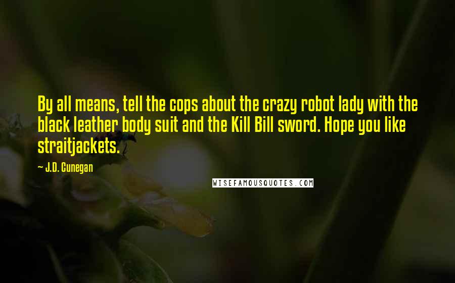 J.D. Cunegan Quotes: By all means, tell the cops about the crazy robot lady with the black leather body suit and the Kill Bill sword. Hope you like straitjackets.