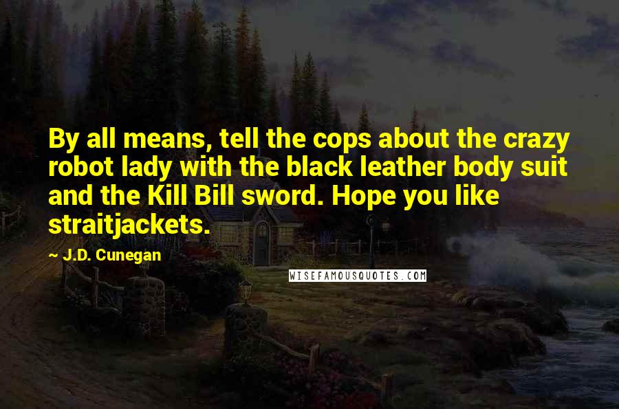 J.D. Cunegan Quotes: By all means, tell the cops about the crazy robot lady with the black leather body suit and the Kill Bill sword. Hope you like straitjackets.