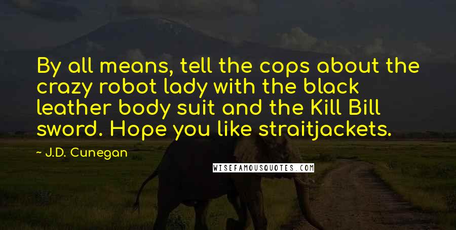 J.D. Cunegan Quotes: By all means, tell the cops about the crazy robot lady with the black leather body suit and the Kill Bill sword. Hope you like straitjackets.