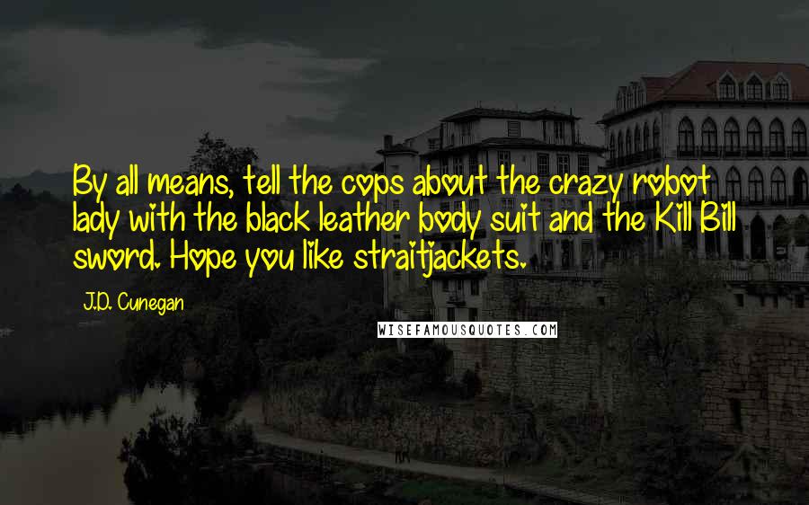 J.D. Cunegan Quotes: By all means, tell the cops about the crazy robot lady with the black leather body suit and the Kill Bill sword. Hope you like straitjackets.