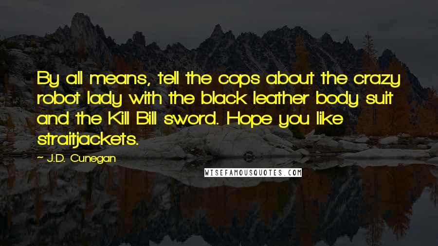 J.D. Cunegan Quotes: By all means, tell the cops about the crazy robot lady with the black leather body suit and the Kill Bill sword. Hope you like straitjackets.