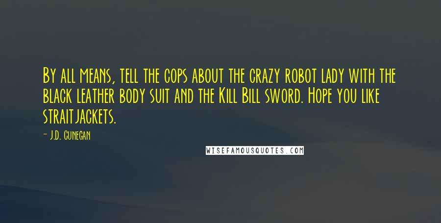 J.D. Cunegan Quotes: By all means, tell the cops about the crazy robot lady with the black leather body suit and the Kill Bill sword. Hope you like straitjackets.