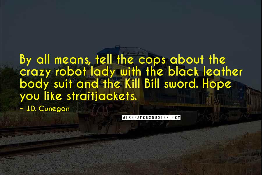 J.D. Cunegan Quotes: By all means, tell the cops about the crazy robot lady with the black leather body suit and the Kill Bill sword. Hope you like straitjackets.