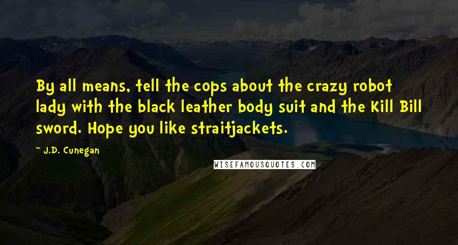 J.D. Cunegan Quotes: By all means, tell the cops about the crazy robot lady with the black leather body suit and the Kill Bill sword. Hope you like straitjackets.