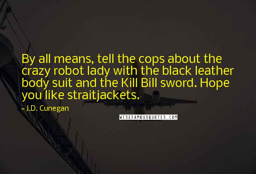 J.D. Cunegan Quotes: By all means, tell the cops about the crazy robot lady with the black leather body suit and the Kill Bill sword. Hope you like straitjackets.