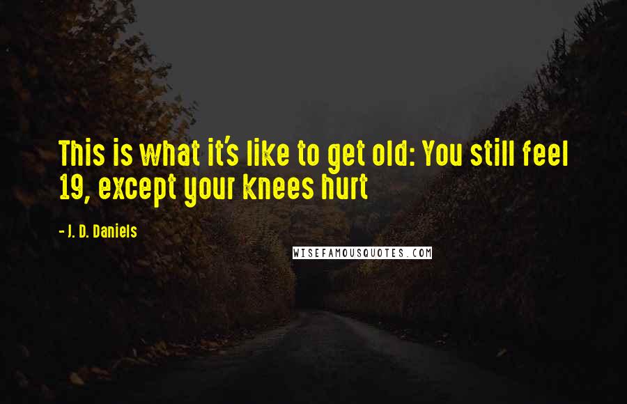 J. D. Daniels Quotes: This is what it's like to get old: You still feel 19, except your knees hurt