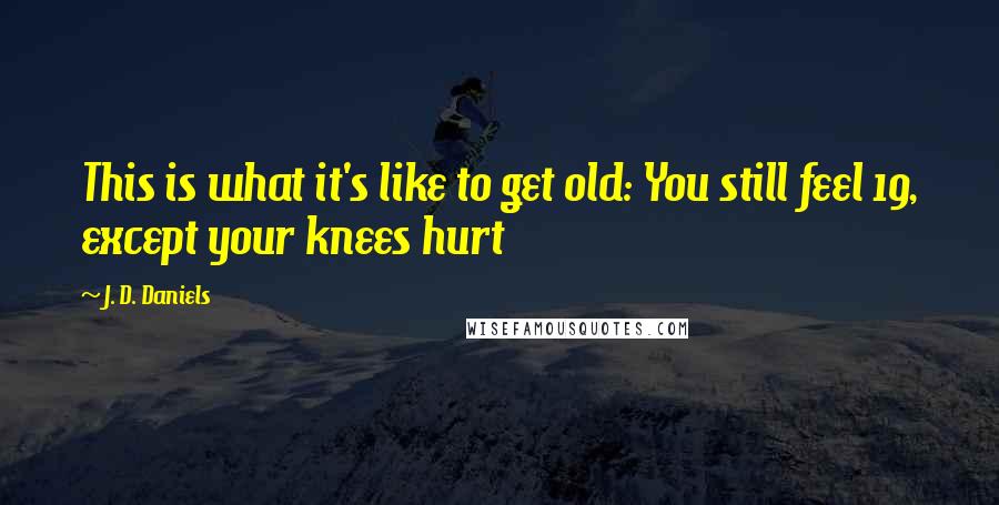 J. D. Daniels Quotes: This is what it's like to get old: You still feel 19, except your knees hurt