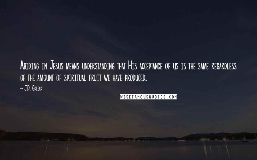 J.D. Greear Quotes: Abiding in Jesus means understanding that His acceptance of us is the same regardless of the amount of spiritual fruit we have produced.