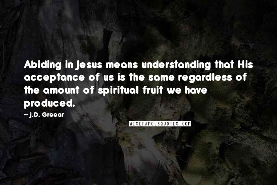 J.D. Greear Quotes: Abiding in Jesus means understanding that His acceptance of us is the same regardless of the amount of spiritual fruit we have produced.