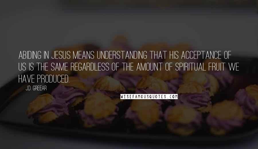 J.D. Greear Quotes: Abiding in Jesus means understanding that His acceptance of us is the same regardless of the amount of spiritual fruit we have produced.