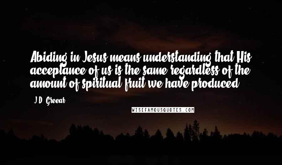 J.D. Greear Quotes: Abiding in Jesus means understanding that His acceptance of us is the same regardless of the amount of spiritual fruit we have produced.