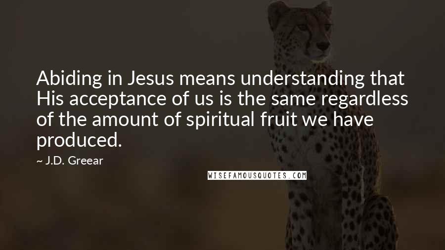 J.D. Greear Quotes: Abiding in Jesus means understanding that His acceptance of us is the same regardless of the amount of spiritual fruit we have produced.