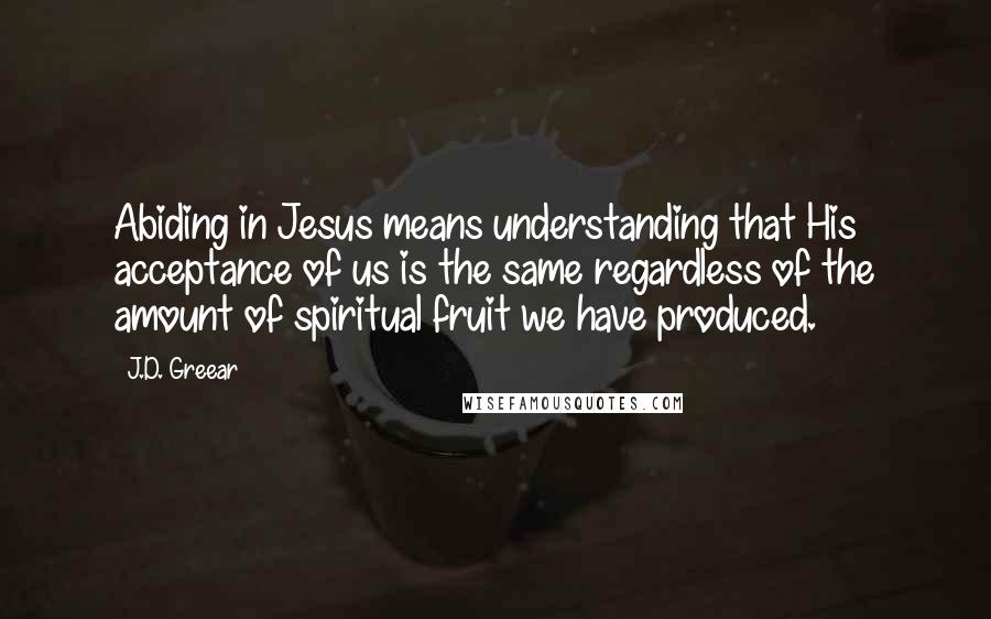 J.D. Greear Quotes: Abiding in Jesus means understanding that His acceptance of us is the same regardless of the amount of spiritual fruit we have produced.