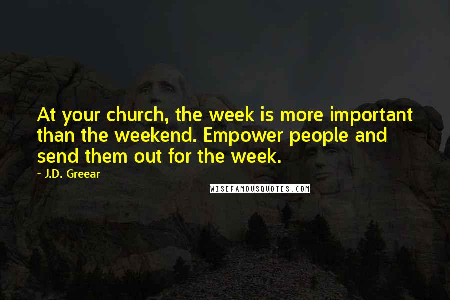 J.D. Greear Quotes: At your church, the week is more important than the weekend. Empower people and send them out for the week.