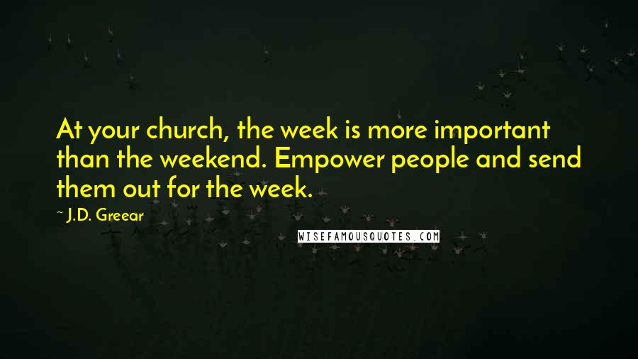 J.D. Greear Quotes: At your church, the week is more important than the weekend. Empower people and send them out for the week.
