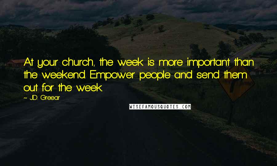 J.D. Greear Quotes: At your church, the week is more important than the weekend. Empower people and send them out for the week.
