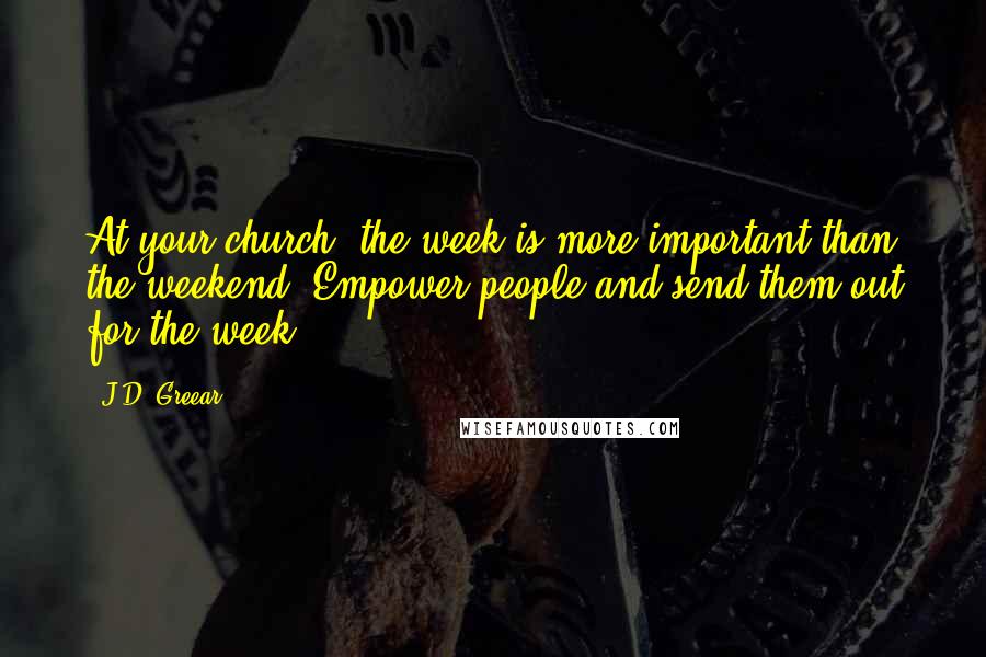 J.D. Greear Quotes: At your church, the week is more important than the weekend. Empower people and send them out for the week.