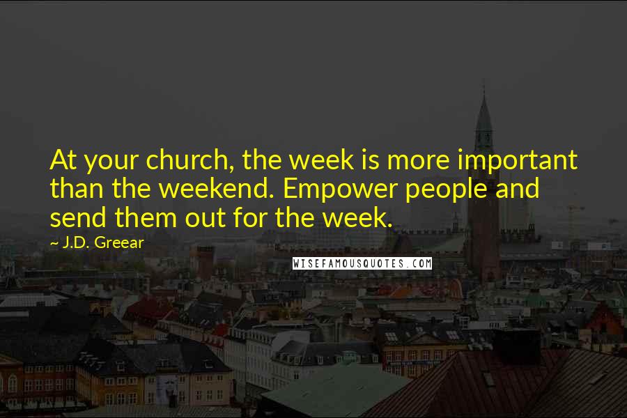 J.D. Greear Quotes: At your church, the week is more important than the weekend. Empower people and send them out for the week.