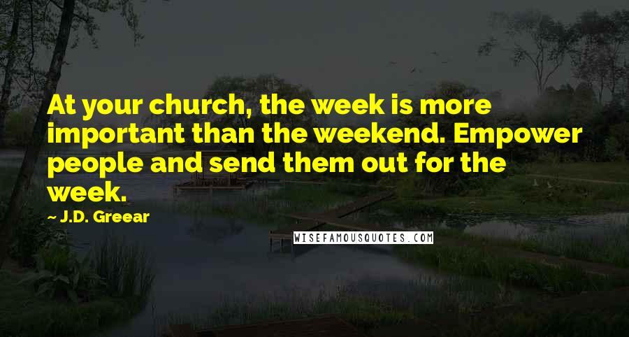 J.D. Greear Quotes: At your church, the week is more important than the weekend. Empower people and send them out for the week.