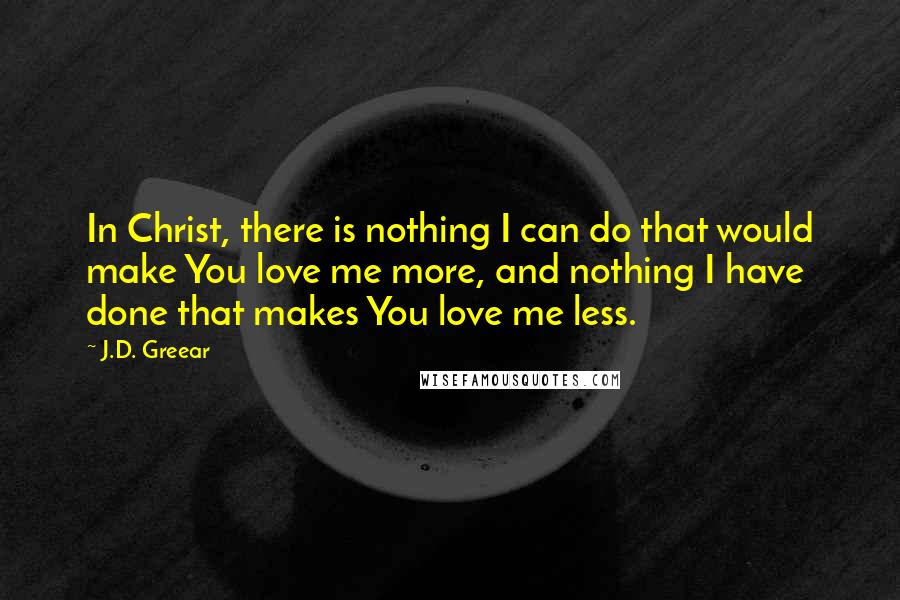 J.D. Greear Quotes: In Christ, there is nothing I can do that would make You love me more, and nothing I have done that makes You love me less.