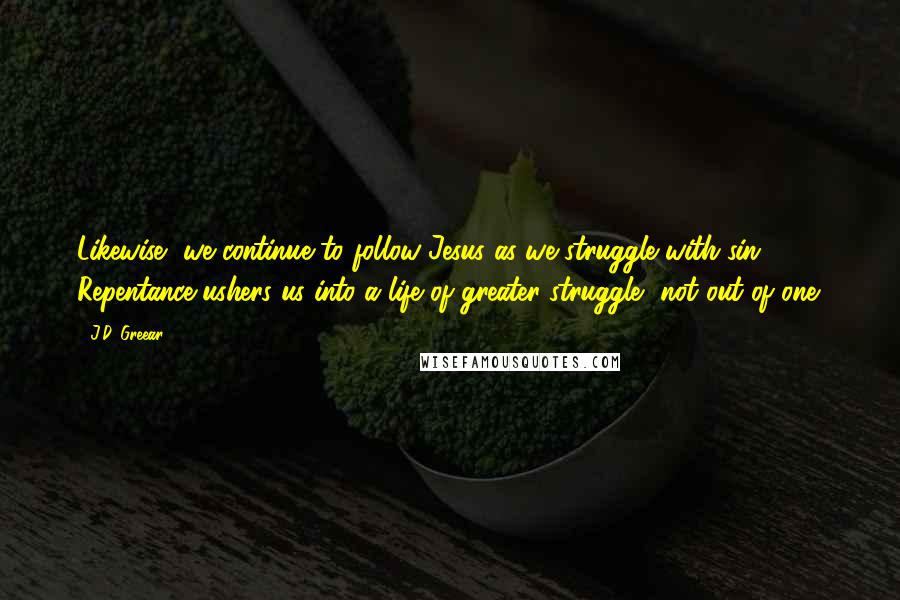 J.D. Greear Quotes: Likewise, we continue to follow Jesus as we struggle with sin. Repentance ushers us into a life of greater struggle, not out of one.