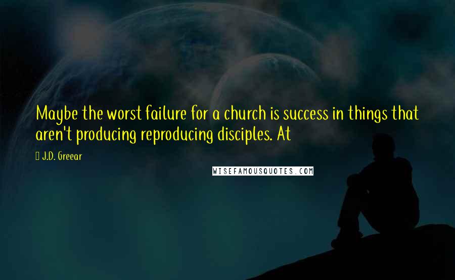 J.D. Greear Quotes: Maybe the worst failure for a church is success in things that aren't producing reproducing disciples. At