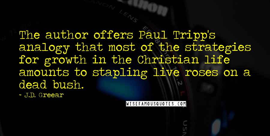 J.D. Greear Quotes: The author offers Paul Tripp's analogy that most of the strategies for growth in the Christian life amounts to stapling live roses on a dead bush.