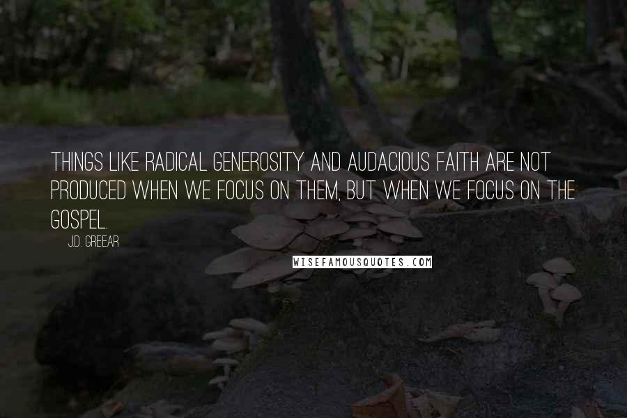 J.D. Greear Quotes: Things like radical generosity and audacious faith are not produced when we focus on them, but when we focus on the gospel.