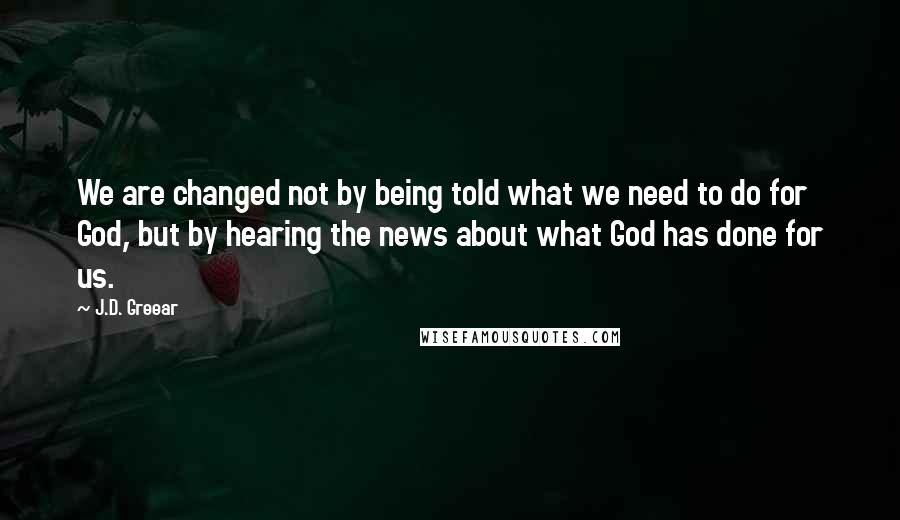 J.D. Greear Quotes: We are changed not by being told what we need to do for God, but by hearing the news about what God has done for us.
