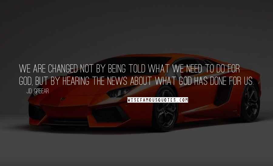 J.D. Greear Quotes: We are changed not by being told what we need to do for God, but by hearing the news about what God has done for us.