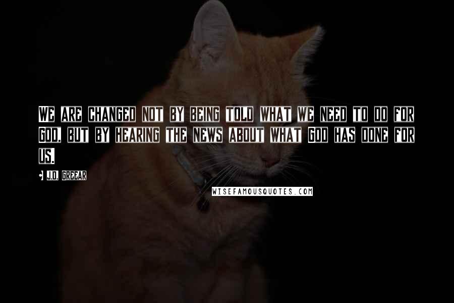 J.D. Greear Quotes: We are changed not by being told what we need to do for God, but by hearing the news about what God has done for us.