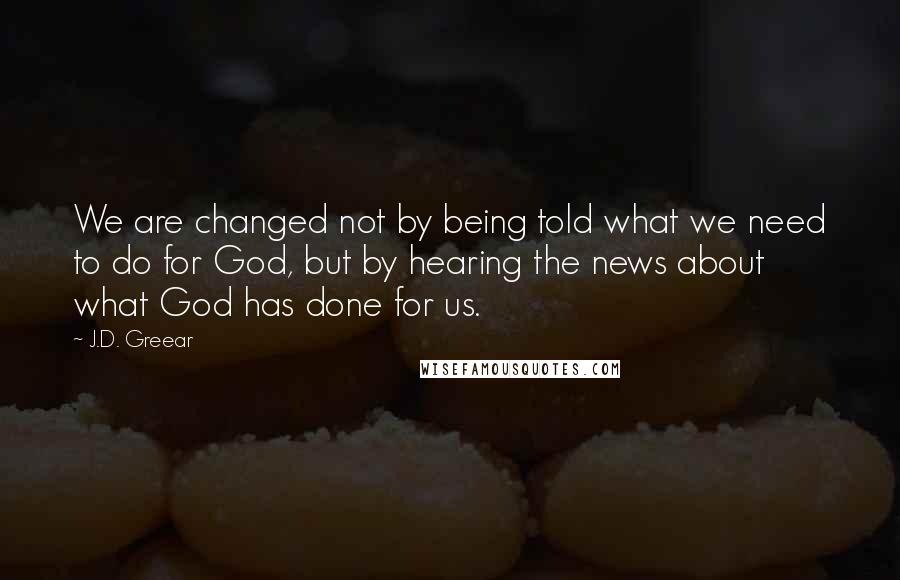 J.D. Greear Quotes: We are changed not by being told what we need to do for God, but by hearing the news about what God has done for us.