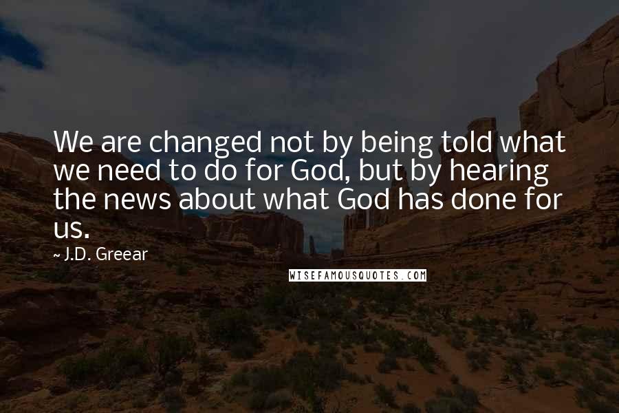 J.D. Greear Quotes: We are changed not by being told what we need to do for God, but by hearing the news about what God has done for us.