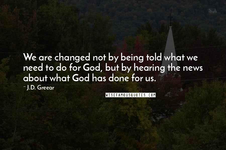J.D. Greear Quotes: We are changed not by being told what we need to do for God, but by hearing the news about what God has done for us.